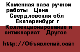 Каменная ваза ручной работы › Цена ­ 20 000 - Свердловская обл., Екатеринбург г. Коллекционирование и антиквариат » Другое   